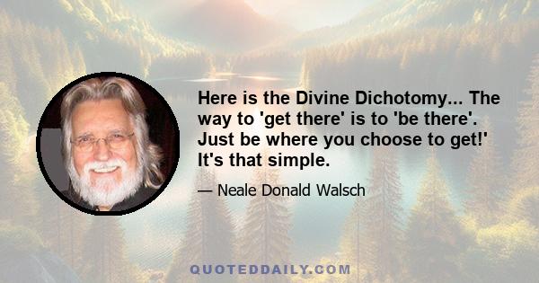 Here is the Divine Dichotomy... The way to 'get there' is to 'be there'. Just be where you choose to get!' It's that simple.