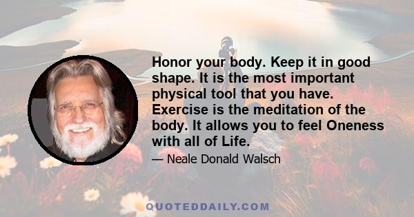 Honor your body. Keep it in good shape. It is the most important physical tool that you have. Exercise is the meditation of the body. It allows you to feel Oneness with all of Life.