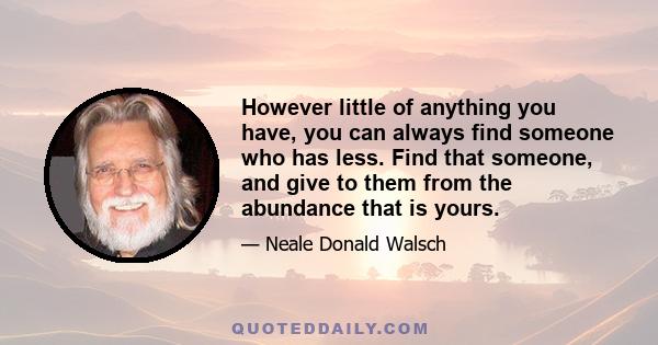 However little of anything you have, you can always find someone who has less. Find that someone, and give to them from the abundance that is yours.