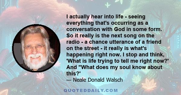 I actually hear into life - seeing everything that's occurring as a conversation with God in some form. So it really is the next song on the radio - a chance utterance of a friend on the street - it really is what's