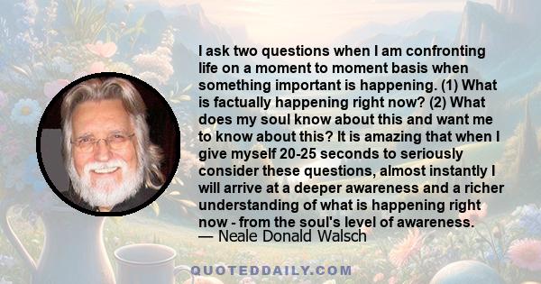 I ask two questions when I am confronting life on a moment to moment basis when something important is happening. (1) What is factually happening right now? (2) What does my soul know about this and want me to know