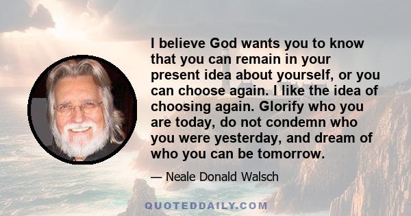 I believe God wants you to know that you can remain in your present idea about yourself, or you can choose again. I like the idea of choosing again. Glorify who you are today, do not condemn who you were yesterday, and