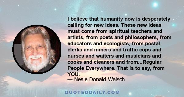 I believe that humanity now is desperately calling for new ideas. These new ideas must come from spiritual teachers and artists, from poets and philosophers, from educators and ecologists, from postal clerks and miners