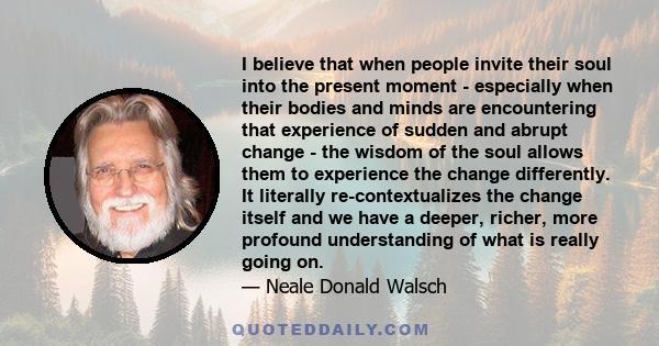 I believe that when people invite their soul into the present moment - especially when their bodies and minds are encountering that experience of sudden and abrupt change - the wisdom of the soul allows them to