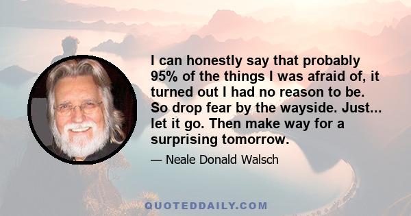 I can honestly say that probably 95% of the things I was afraid of, it turned out I had no reason to be. So drop fear by the wayside. Just... let it go. Then make way for a surprising tomorrow.