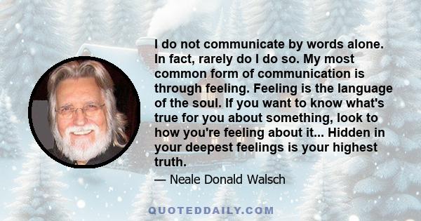 I do not communicate by words alone. In fact, rarely do I do so. My most common form of communication is through feeling. Feeling is the language of the soul. If you want to know what's true for you about something,