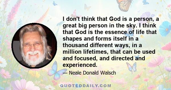 I don't think that God is a person, a great big person in the sky. I think that God is the essence of life that shapes and forms itself in a thousand different ways, in a million lifetimes, that can be used and focused, 