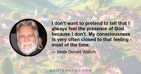 I don't want to pretend to tell that I always feel the presence of God because I don't. My consciousness is very often closed to that feeling - most of the time.