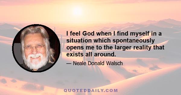 I feel God when I find myself in a situation which spontaneously opens me to the larger reality that exists all around.