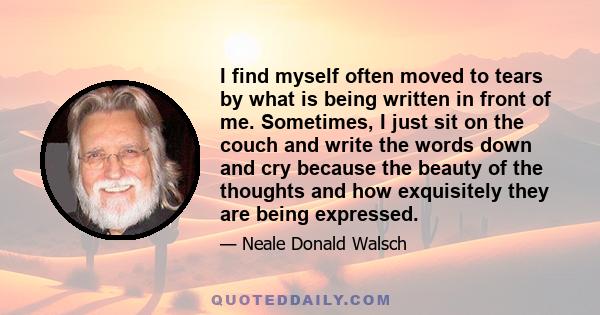 I find myself often moved to tears by what is being written in front of me. Sometimes, I just sit on the couch and write the words down and cry because the beauty of the thoughts and how exquisitely they are being