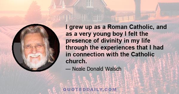 I grew up as a Roman Catholic, and as a very young boy I felt the presence of divinity in my life through the experiences that I had in connection with the Catholic church.