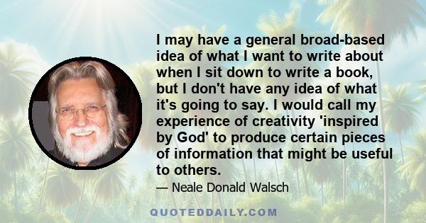 I may have a general broad-based idea of what I want to write about when I sit down to write a book, but I don't have any idea of what it's going to say. I would call my experience of creativity 'inspired by God' to