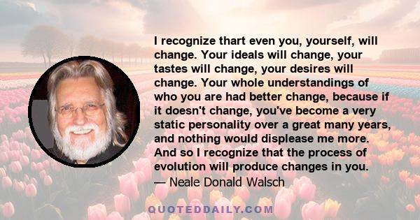 I recognize thart even you, yourself, will change. Your ideals will change, your tastes will change, your desires will change. Your whole understandings of who you are had better change, because if it doesn't change,