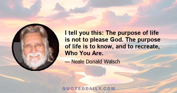 I tell you this: The purpose of life is not to please God. The purpose of life is to know, and to recreate, Who You Are.