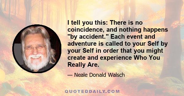 I tell you this: There is no coincidence, and nothing happens by accident. Each event and adventure is called to your Self by your Self in order that you might create and experience Who You Really Are.