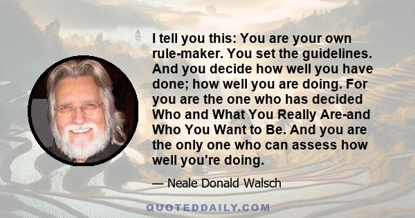 I tell you this: You are your own rule-maker. You set the guidelines. And you decide how well you have done; how well you are doing. For you are the one who has decided Who and What You Really Are-and Who You Want to