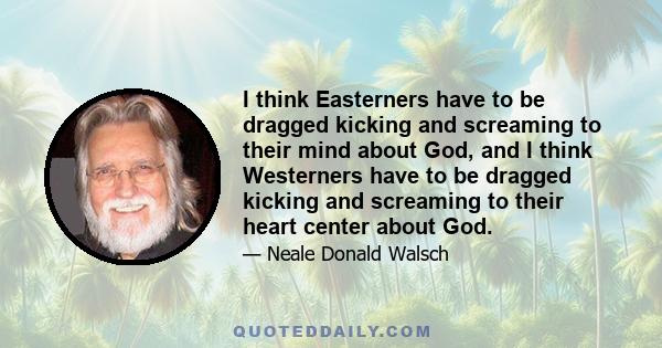 I think Easterners have to be dragged kicking and screaming to their mind about God, and I think Westerners have to be dragged kicking and screaming to their heart center about God.