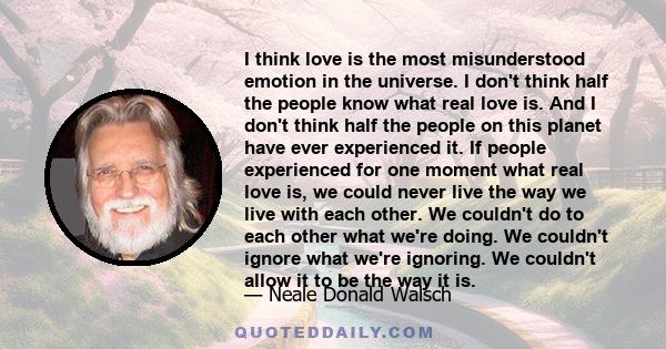 I think love is the most misunderstood emotion in the universe. I don't think half the people know what real love is. And I don't think half the people on this planet have ever experienced it. If people experienced for