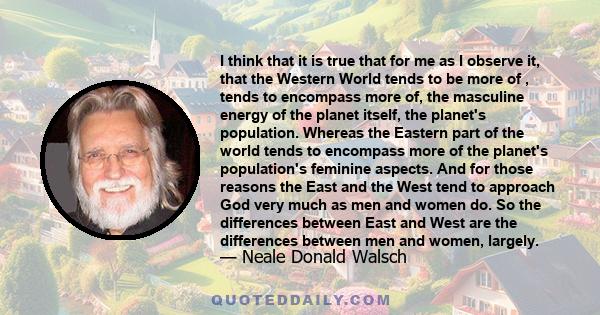 I think that it is true that for me as I observe it, that the Western World tends to be more of , tends to encompass more of, the masculine energy of the planet itself, the planet's population. Whereas the Eastern part