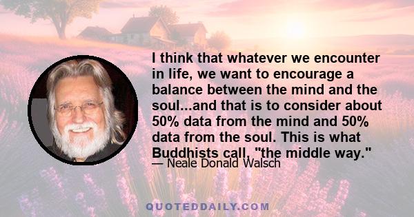 I think that whatever we encounter in life, we want to encourage a balance between the mind and the soul...and that is to consider about 50% data from the mind and 50% data from the soul. This is what Buddhists call,