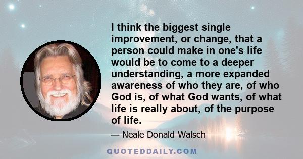 I think the biggest single improvement, or change, that a person could make in one's life would be to come to a deeper understanding, a more expanded awareness of who they are, of who God is, of what God wants, of what