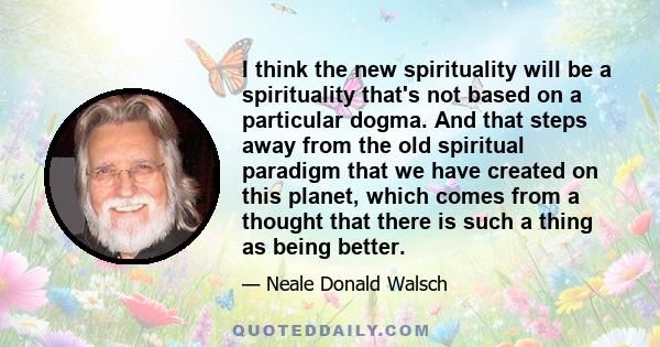 I think the new spirituality will be a spirituality that's not based on a particular dogma. And that steps away from the old spiritual paradigm that we have created on this planet, which comes from a thought that there