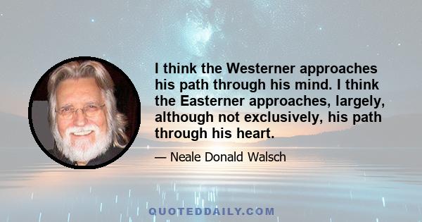 I think the Westerner approaches his path through his mind. I think the Easterner approaches, largely, although not exclusively, his path through his heart.