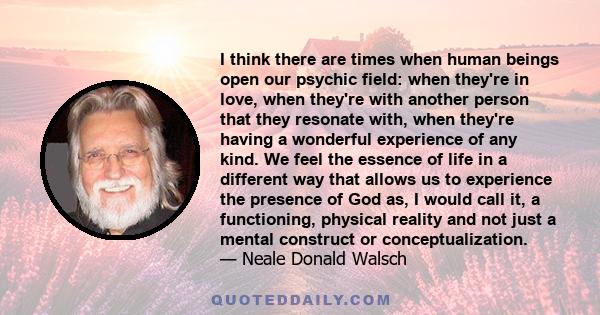 I think there are times when human beings open our psychic field: when they're in love, when they're with another person that they resonate with, when they're having a wonderful experience of any kind. We feel the