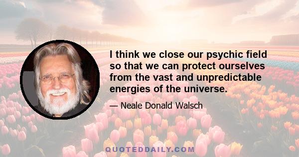 I think we close our psychic field so that we can protect ourselves from the vast and unpredictable energies of the universe.