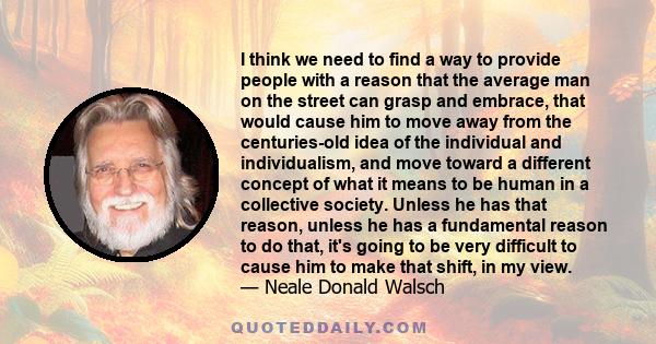 I think we need to find a way to provide people with a reason that the average man on the street can grasp and embrace, that would cause him to move away from the centuries-old idea of the individual and individualism,