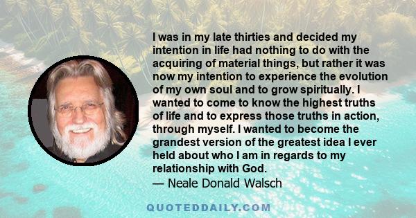 I was in my late thirties and decided my intention in life had nothing to do with the acquiring of material things, but rather it was now my intention to experience the evolution of my own soul and to grow spiritually.