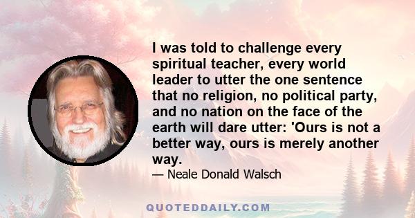 I was told to challenge every spiritual teacher, every world leader to utter the one sentence that no religion, no political party, and no nation on the face of the earth will dare utter: 'Ours is not a better way, ours 