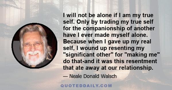 I will not be alone if I am my true self. Only by trading my true self for the companionship of another have I ever made myself alone. Because when I gave up my real self, I wound up resenting my significant other for