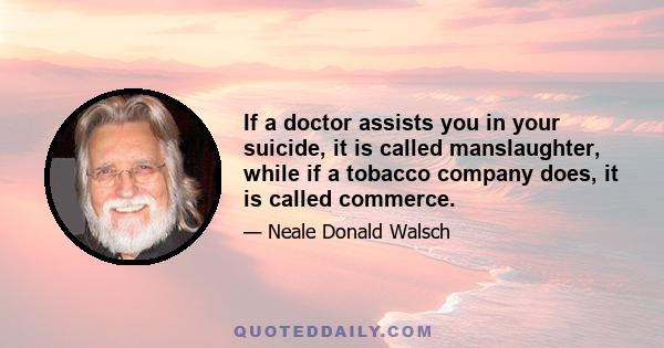 If a doctor assists you in your suicide, it is called manslaughter, while if a tobacco company does, it is called commerce.