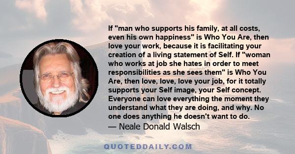 If man who supports his family, at all costs, even his own happiness is Who You Are, then love your work, because it is facilitating your creation of a living statement of Self. If woman who works at job she hates in