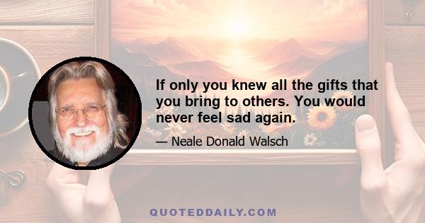 If only you knew all the gifts that you bring to others. You would never feel sad again.