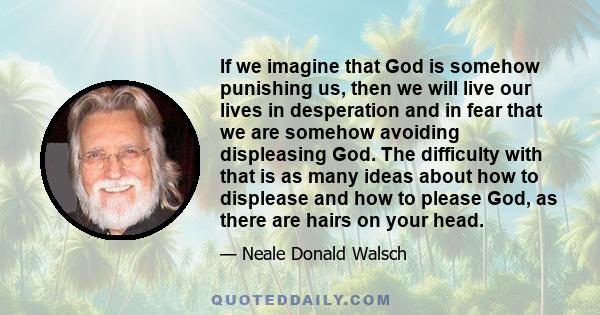 If we imagine that God is somehow punishing us, then we will live our lives in desperation and in fear that we are somehow avoiding displeasing God. The difficulty with that is as many ideas about how to displease and