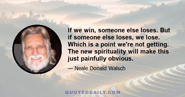 If we win, someone else loses. But if someone else loses, we lose. Which is a point we're not getting. The new spirituality will make this just painfully obvious.