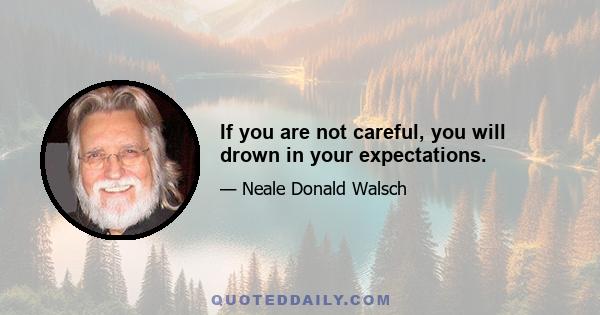 If you are not careful, you will drown in your expectations.