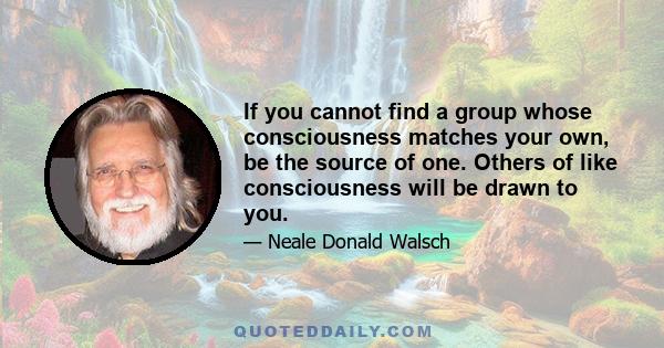 If you cannot find a group whose consciousness matches your own, be the source of one. Others of like consciousness will be drawn to you.