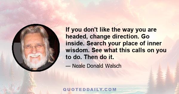 If you don't like the way you are headed, change direction. Go inside. Search your place of inner wisdom. See what this calls on you to do. Then do it.