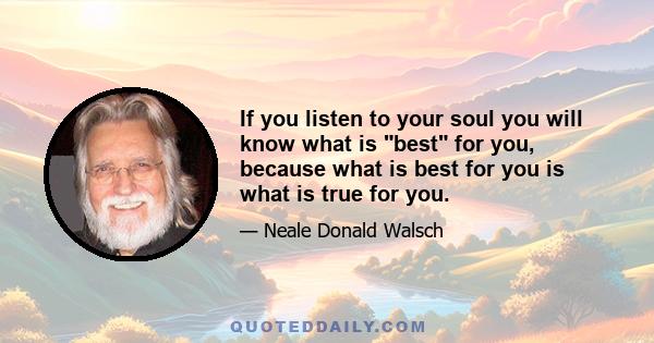 If you listen to your soul you will know what is best for you, because what is best for you is what is true for you.