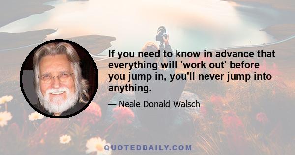 If you need to know in advance that everything will 'work out' before you jump in, you'll never jump into anything.