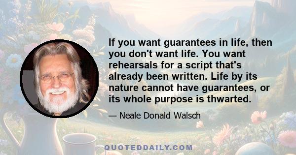 If you want guarantees in life, then you don't want life. You want rehearsals for a script that's already been written. Life by its nature cannot have guarantees, or its whole purpose is thwarted.