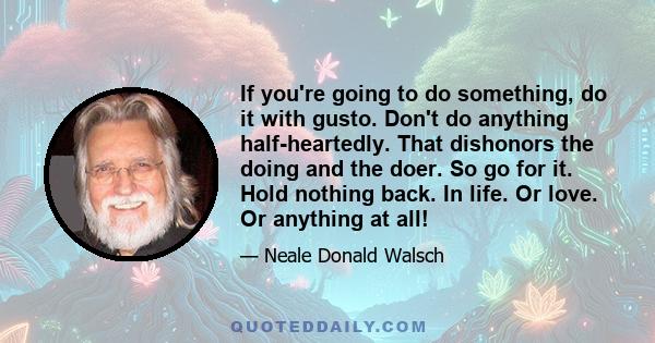 If you're going to do something, do it with gusto. Don't do anything half-heartedly. That dishonors the doing and the doer. So go for it. Hold nothing back. In life. Or love. Or anything at all!