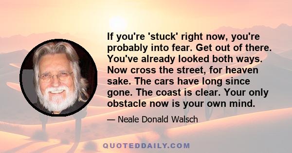 If you're 'stuck' right now, you're probably into fear. Get out of there. You've already looked both ways. Now cross the street, for heaven sake. The cars have long since gone. The coast is clear. Your only obstacle now 