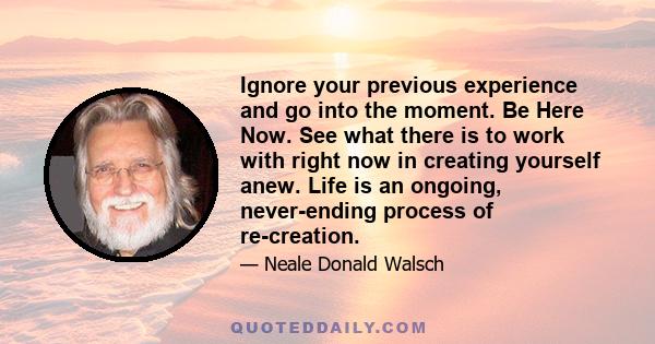 Ignore your previous experience and go into the moment. Be Here Now. See what there is to work with right now in creating yourself anew. Life is an ongoing, never-ending process of re-creation.