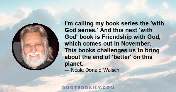 I'm calling my book series the 'with God series.' And this next 'with God' book is Friendship with God, which comes out in November. This books challenges us to bring about the end of 'better' on this planet.