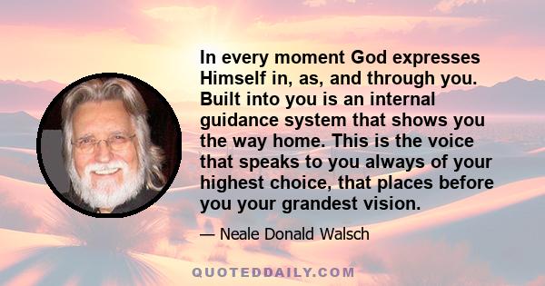 In every moment God expresses Himself in, as, and through you. Built into you is an internal guidance system that shows you the way home. This is the voice that speaks to you always of your highest choice, that places