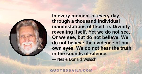 In every moment of every day, through a thousand individual manifestations of Itself, is Divinity revealing Itself. Yet we do not see. Or we see, but do not believe. We do not believe the evidence of our own eyes. We do 